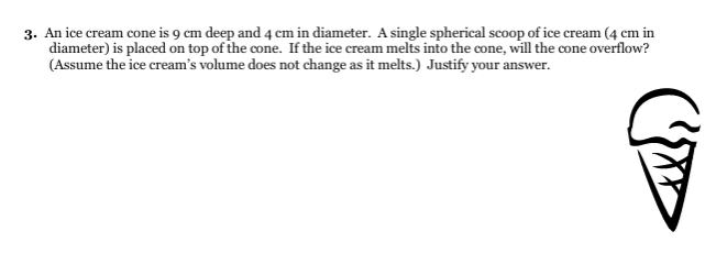 3. An ice cream cone is 9 cm deep and 4 cm in diameter. A single spherical scoop of ice cream (4 cm in
diameter) is placed on top of the cone. If the ice cream melts into the cone, will the cone overflow?
(Assume the ice cream's volume does not change as it melts.) Justify your answer.
