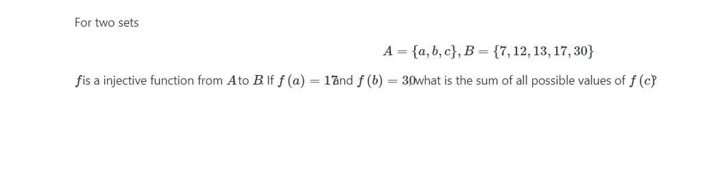 For two sets
A = {a, b, c}, B = {7,12, 13, 17, 30}
fis a injective function from Ato B. If f (a) = 17nd f (b) = 30what is the sum of all possible values of f (c)
