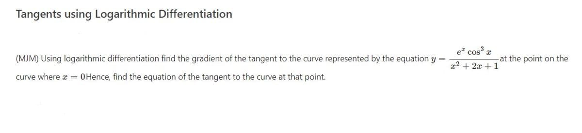 Tangents using Logarithmic Differentiation
e" cos' x
(MJM) Using logarithmic differentiation find the gradient of the tangent to the curve represented by the equation y =
at the point on the
x2 + 2x + 1
curve where a = 0Hence, find the equation of the tangent to the curve at that point.
