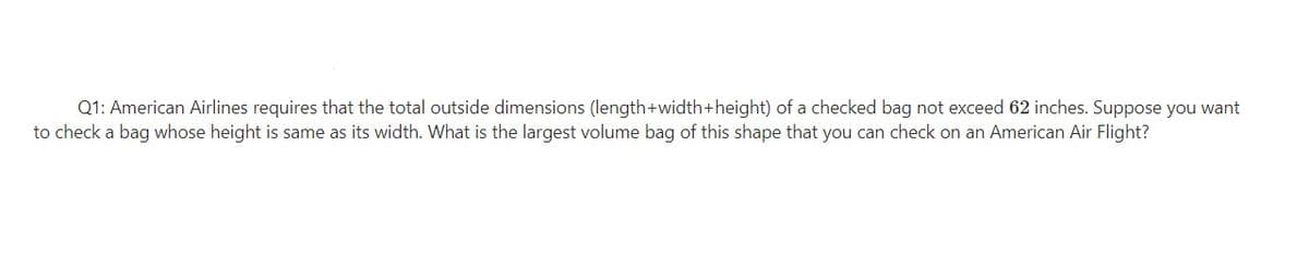Q1: American Airlines requires that the total outside dimensions (length+width+height) of a checked bag not exceed 62 inches. Suppose you want
to check a bag whose height is same as its width. What is the largest volume bag of this shape that you can check on an American Air Flight?
