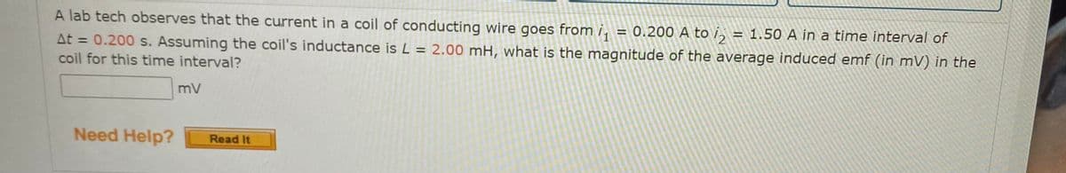 A lab tech observes that the current in a coil of conducting wire goes from i, = 0.200 A to i, = 1.50 A in a time interval of
At = 0.200 s. Assuming the coil's inductance is L =
coil for this time interval?
2.00 mH, what is the magnitude of the average induced emf (in mV) in the
%3D
%3D
mV
Need Help?
Read It
