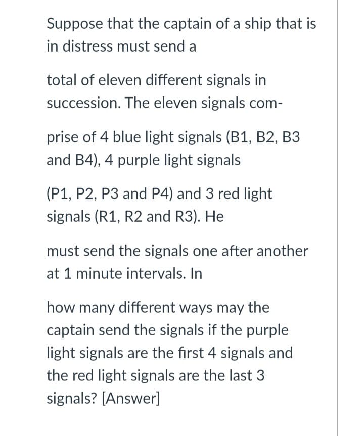 Suppose that the captain of a ship that is
in distress must send a
total of eleven different signals in
succession. The eleven signals com-
prise of 4 blue light signals (B1, B2, B3
and B4), 4 purple light signals
(P1, P2, P3 and P4) and 3 red light
signals (R1, R2 and R3). He
must send the signals one after another
at 1 minute intervals. In
how many different ways may the
captain send the signals if the purple
light signals are the first 4 signals and
the red light signals are the last 3
signals? [Answer]
