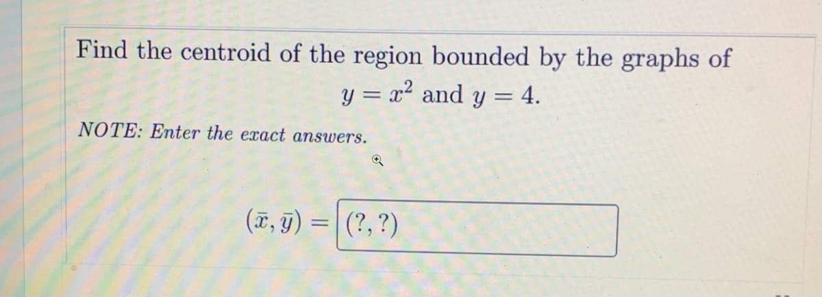 Find the centroid of the region bounded by the graphs of
y = x2 and y = 4.
NOTE: Enter the exact answers.
(7, g) =| (?,?)
