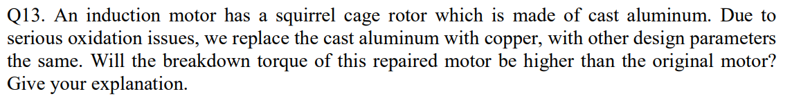 Q13. An induction motor has a squirrel cage rotor which is made of cast aluminum. Due to
serious oxidation issues, we replace the cast aluminum with copper, with other design parameters
the same. Will the breakdown torque of this repaired motor be higher than the original motor?
Give your explanation.
