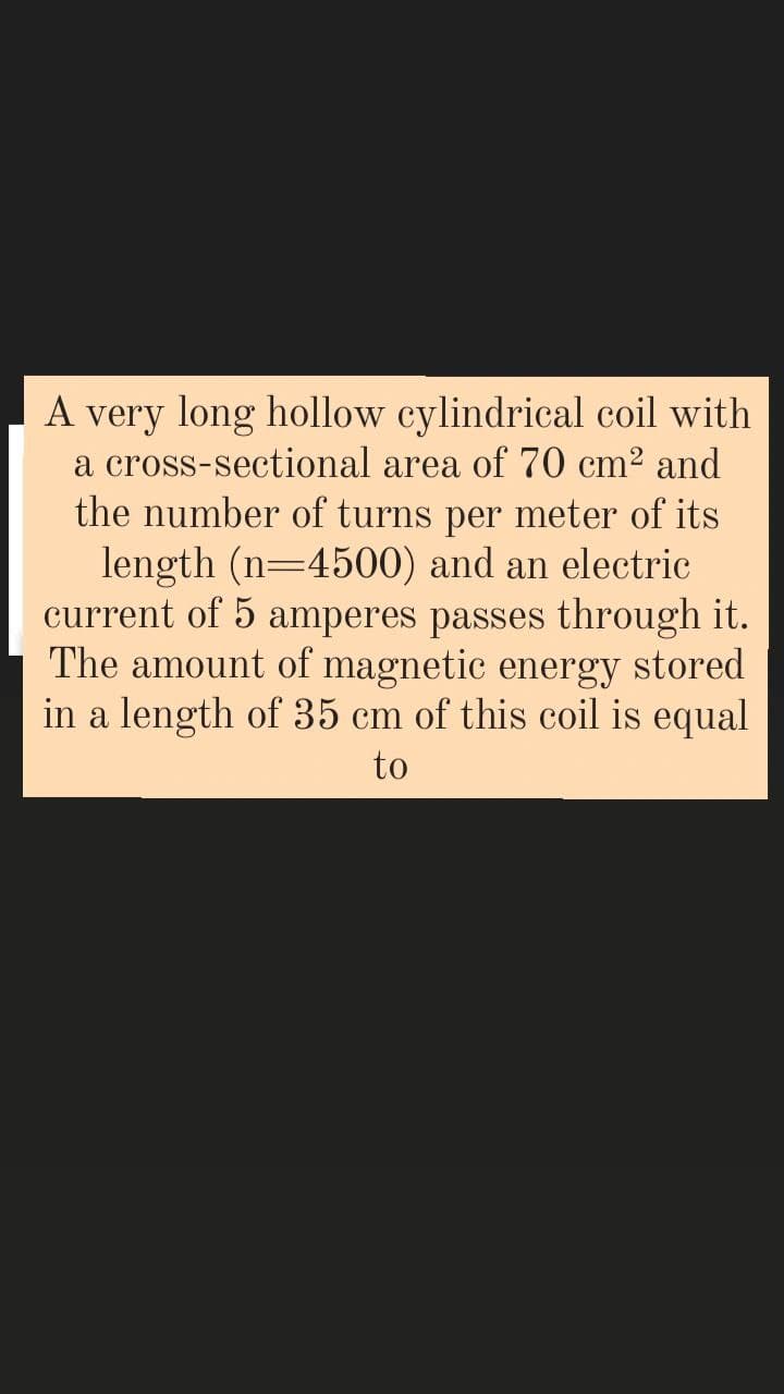 A very long hollow cylindrical coil with
a cross-sectional area of 70 cm2 and
the number of turns per meter of its
length (n=4500) and an electric
current of 5 amperes passes through it.
The amount of magnetic energy stored
in a length of 35 cm of this coil is equal
to
