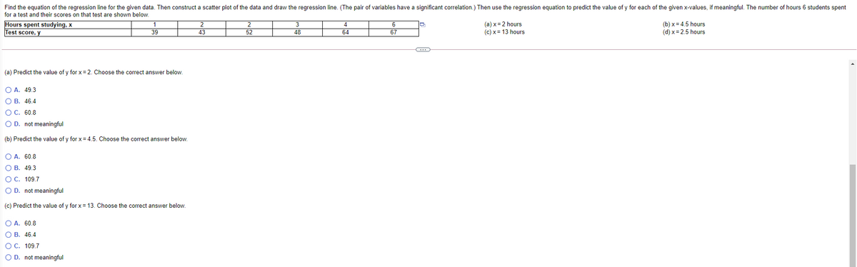 Find the equation of the regression line for the given data. Then construct a scatter plot of the data and draw the regression line. (The pair of variables have a significant correlation.) Then use the regression equation to predict the value of y for each of the given x-values, if meaningful. The number of hours 6 students spent
for a test and their scores on that test are shown below.
Hours spent studying, x
Test score, y
1
39
3
(a) x = 2 hours
(c) x = 13 hours
(b) x = 4.5 hours
43
52
48
64
67
(d) x = 2.5 hours
(a) Predict the value of y for x =2. Choose the correct answer below.
O A. 49.3
О В. 46.4
ОС. 60.8
O D. not meaningful
(b) Predict the value of y for x = 4.5. Choose the correct answer below.
O A. 60.8
О В. 49.3
O C. 109.7
O D. not meaningful
(c) Predict the value of y for x = 13. Choose the correct answer below.
O A. 60.8
ОВ. 46,4
ОС. 109.7
O D. not meaningful
