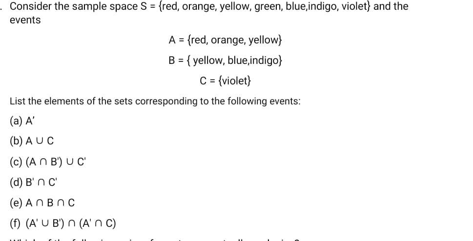 Consider the sample space S = {red, orange, yellow, green, blue,indigo, violet} and the
events
A = {red, orange, yellow}
B = { yellow, blue,indigo}
C = {violet}
List the elements of the sets corresponding to the following events:
(a) A'
(b) A U C
(c) (A N B') U C'
(d) B' n c'
(e) AN BnC
(f) (A' U B') n (A' n c)
