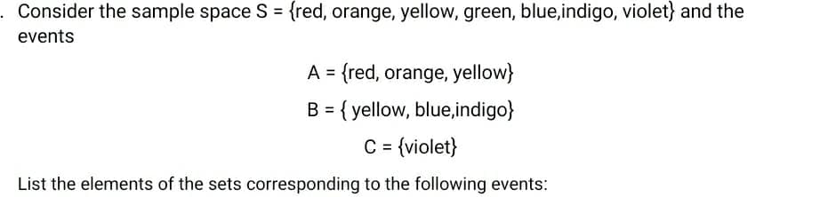 Consider the sample space S = {red, orange, yellow, green, blue,indigo, violet} and the
%3D
events
A = {red, orange, yellow}
B = { yellow, blue,indigo}
%3D
C = {violet}
%3D
List the elements of the sets corresponding to the following events:
