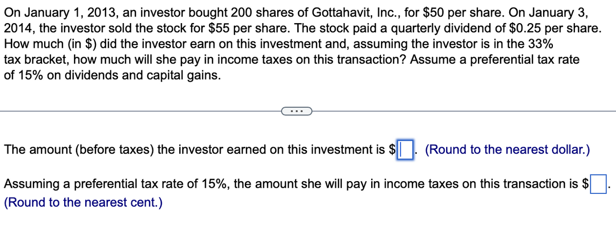 On January 1, 2013, an investor bought 200 shares of Gottahavit, Inc., for $50 per share. On January 3,
2014, the investor sold the stock for $55 per share. The stock paid a quarterly dividend of $0.25 per share.
How much (in $) did the investor earn on this investment and, assuming the investor is in the 33%
tax bracket, how much will she pay in income taxes on this transaction? Assume a preferential tax rate
of 15% on dividends and capital gains.
The amount (before taxes) the investor earned on this investment is $
(Round to the nearest dollar.)
Assuming a preferential tax rate of 15%, the amount she will pay in income taxes on this transaction is $
(Round to the nearest cent.)