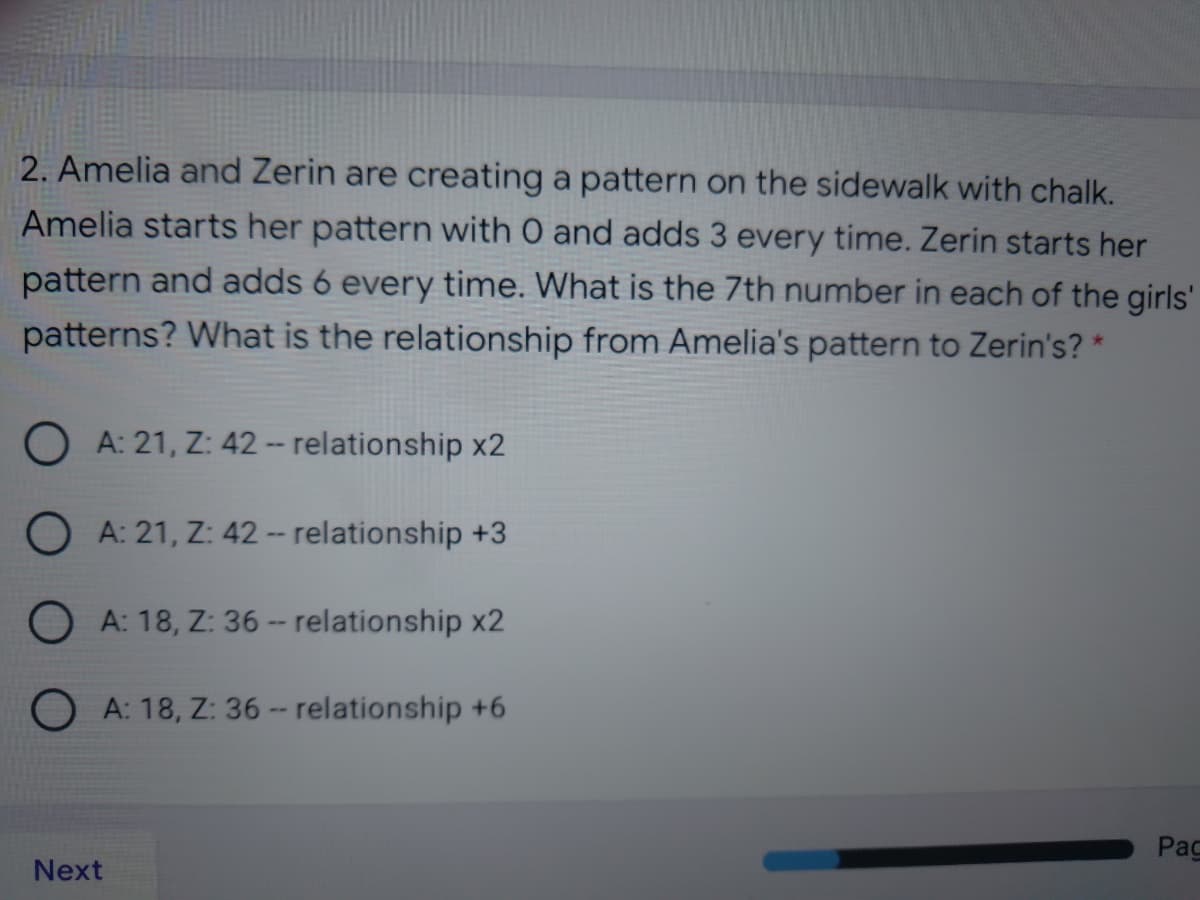 2. Amelia and Zerin are creating a pattern on the sidewalk with chalk.
Amelia starts her pattern with O and adds 3 every time. Zerin starts her
pattern and adds 6 every time. What is the 7th number in each of the girls'
patterns? What is the relationship from Amelia's pattern to Zerin's? *
O A: 21, Z: 42 -- relationship x2
O A: 21, Z: 42 -- relationship +3
O A: 18, Z: 36 -- relationship x2
O A: 18, Z: 36 -- relationship +6
Pag
Next
