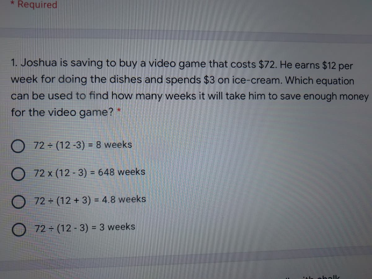 Required
1. Joshua is saving to buy a video game that costs $72. He earns $12 per
week for doing the dishes and spends $3 on ice-cream. Which equation
can be used to find how many weeks it will take him to save enough money
for the video game? *
O 72 ÷ (12 -3) = 8 weeks
O 72 x (12 - 3) = 648 weeks
72 ÷ (12 + 3) = 4.8 weeks
%3D
72 (12 - 3) = 3 weeks
%3D
itla oballk
