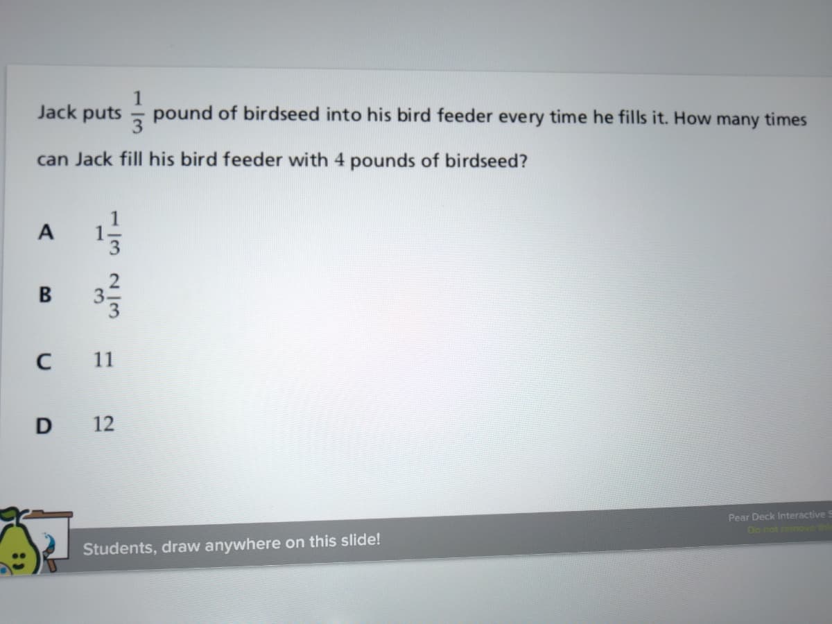1
- pound of birdseed into his bird feeder every time he fills it. How many times
Jack puts
can Jack fill his bird feeder with 4 pounds of birdseed?
A
В
11
D
12
Pear Deck Interactive!
Do not remove th
Students, draw anywhere on this slide!
132/3
3.
