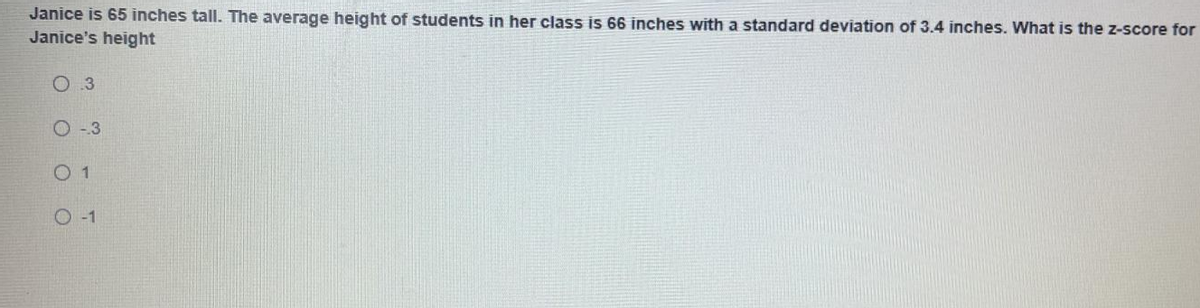 Janice is 65 inches tall. The average height of students in her class is 66 inches with a standard deviation of 3.4 inches. What is the z-score for
Janice's height
0 3
O -3
O 1
O -1
