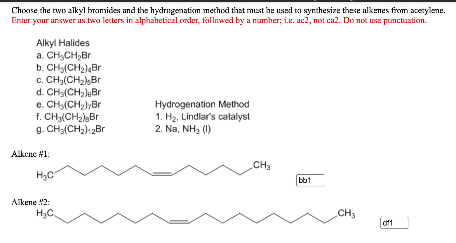Choose the two alkyl bromides and the hydrogenation method that must be used to synthesize these alkenes from acetylene.
Enter your answer as two letters in alphabetical order, followed by a number; i.e. ac2, not ca2. Do not use punctuation.
Alkyl Halides
a. CH3CH2Br
b. CH3(CH2)4Br
c. CH3(CH2)5Br
d. CH3(CH2)¿Br
e. CH3(CH2)¬Br
f. CH3(CH2)gBr
g. CH3(CH2)12Br
Hydrogenation Method
1. H2, Lindlar's catalyst
2. Na, NH3 (I)
Alkene #1:
CH3
H3C
bb1
Alkene #2:
H3C.
CH3
df1
