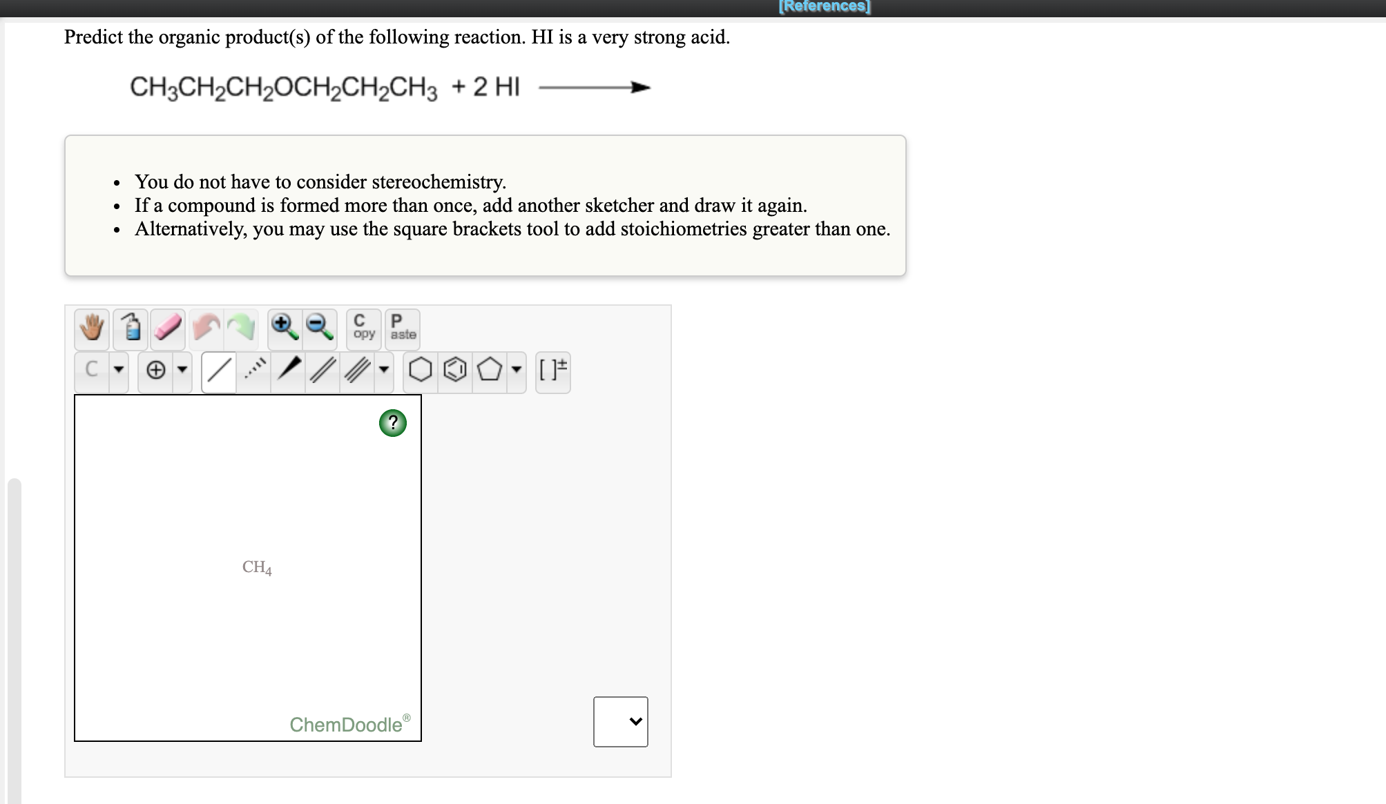 Predict the organic product(s) of the following reaction. HI is a very strong acid.
CH3CH2CH2OCH2CH2CH3 + 2 HI
You do not have to consider stereochemistry.
If a compound is formed more than once, add another sketcher and draw it again.
Alternatively, you may use the square brackets tool to add stoichiometries greater than one.
