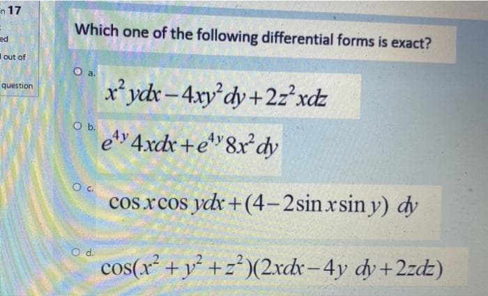 n 17
Which one of the following differential forms is exact?
ed
Iout of
Oa.
r*ydx-4xy dy+2z²xdz
question
O b.
ety 4xdx+e*"&x*dy
Oc.
cos xcos ydr+(4-2sin.xsin y) dy
d.
cos(x² +y² +z*)(2xdx-4y dy +2zdz)
