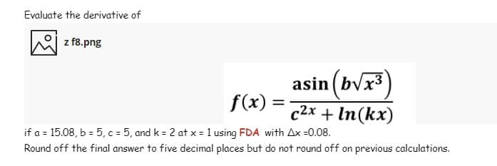 Evaluate the derivative of
z f8.png
asin (bvx3)
f(x)
%3D
c2x + In(kx)
if a = 15.08, b = 5, c = 5, and k = 2 at x = 1 using FDA with Ax =0.08.
Round off the final answer to five decimal places but do not round off on previous calculations.
