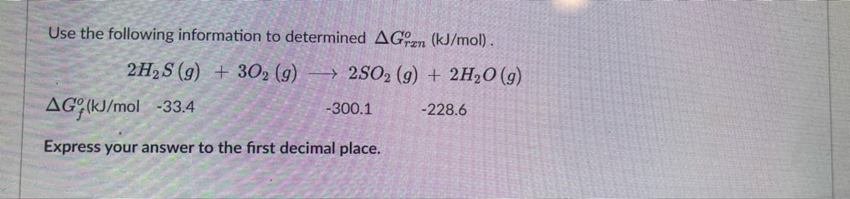 Use the following information to determined AGran (kJ/mol).
2H₂S (g) + 302 (g)
2SO2 (g) + 2H₂O(g)
AG (kJ/mol -33.4
-300.1
-228.6
Express your answer to the first decimal place.