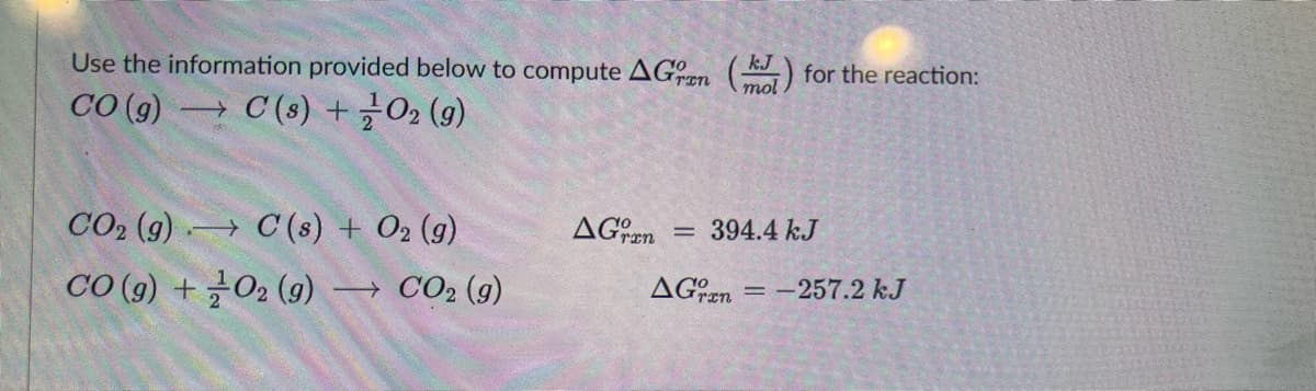 Use the information provided below to compute AGran () for the reaction:
CO (g) C(s) + O2(g)
CO₂ (g)
C(s) + O2 (g)
-
AGran 394.4 kJ
=
CO(g) +
= -257.2 kJ
0₂ (9) → CO₂ (g)
AGren