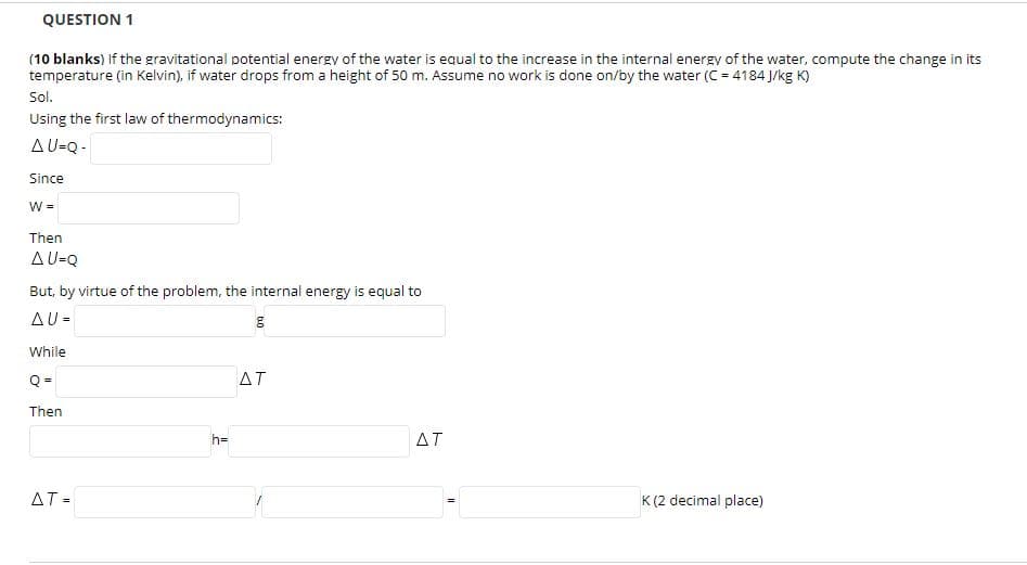 QUESTION 1
(10 blanks) If the gravitational potential energy of the water is equal to the increase in the internal energy of the water, compute the change in its
temperature (in Kelvin), if water drops from a height of 50 m. Assume no work is done on/by the water (C = 4184 J/kg K)
Sol.
Using the first law of thermodynamics:
AU-Q -
Since
W =
Then
AU-Q
But, by virtue of the problem, the internal energy is equal to
AU =
While
Q =
ΔΤ
Then
h=
AT
ΔΤ-
K (2 decimal place)

