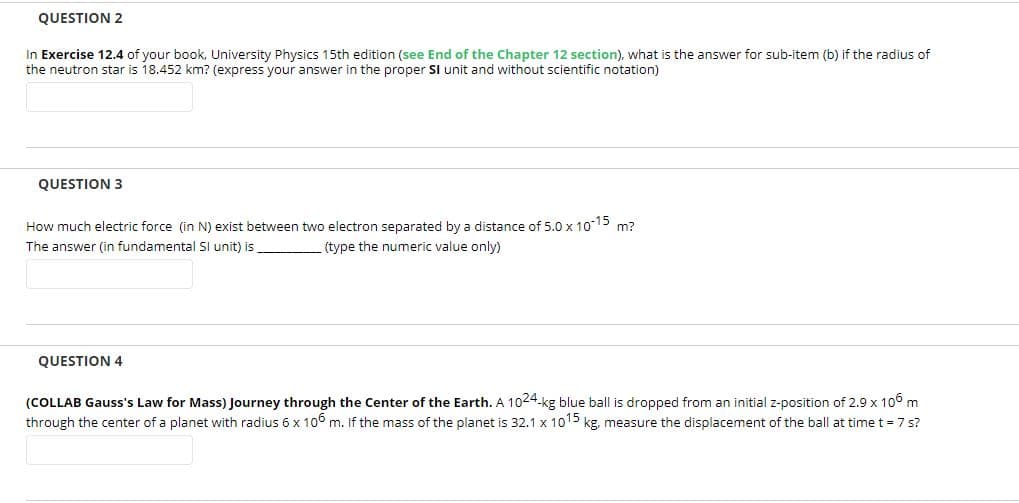 QUESTION 2
In Exercise 12.4 of your book, University Physics 15th edition (see End of the Chapter 12 section), what is the answer for sub-item (b) if the radius of
the neutron star is 18.452 km? (express your answer in the proper SI unit and without scientific notation)
QUESTION 3
How much electric force (in N) exist between two electron separated by a distance of 5.0 x 1015 m?
The answer (in fundamental Sl unit) is
(type the numeric value only)
QUESTION 4
(COLLAB Gauss's Law for Mass) Journey through the Center of the Earth. A 1024.kg blue ball is dropped from an initial z-position of 2.9 x 106 m
through the center of a planet with radius 6 x 106 m. If the mass of the planet is 32.1 x 1015 kg, measure the displacement of the ball at time t = 7 s?
