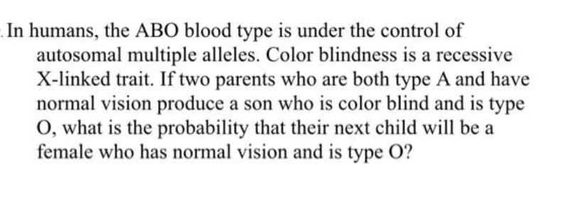 In humans, the ABO blood type is under the control of
autosomal multiple alleles. Color blindness is a recessive
X-linked trait. If two parents who are both type A and have
normal vision produce a son who is color blind and is type
O, what is the probability that their next child will be a
female who has normal vision and is type O?
