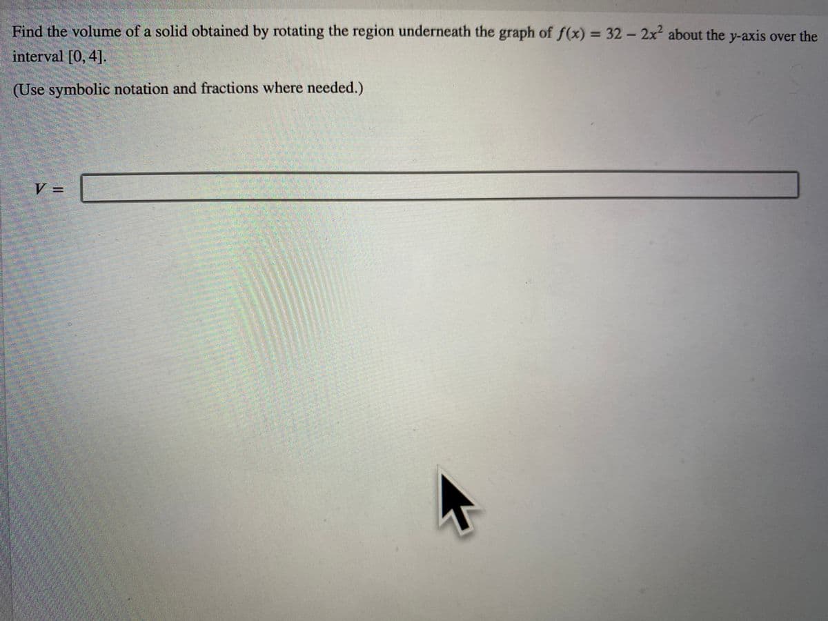 Find the volume of a solid obtained by rotating the region underneath the graph of f(x) = 32- 2x2 about the y-axis over the
interval [0, 4].
(Use symbolic notation and fractions where needed.)
V =
