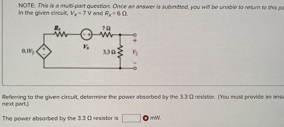 NOTE: This is a multi-part question. Once an answer is submitted, you will be unable to return to this pa
In the given circuit, Vx = 7 V and Rx = 60.
0.1V₂
Rx
Vx
792
www
3.3 92
Referring to the given circuit, determine the power absorbed by the 3.3 Q resistor. (You must provide an ansv
next part.)
The power absorbed by the 3.3 2 resistor is
* mW.