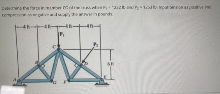 Determine the force in member CG of the truss when P₁ = 1222 lb and P₂ = 1253 lb. Input tension as positive and
compression as negative and supply the answer in pounds.
-4 ft--4 ft-
су
G
-4 ft-
P₁
P₂
6 ft.
E