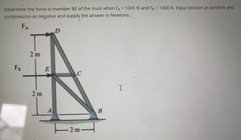 Determine the force in member BE of the truss when FA= 1065 N and FB = 1400 N. Input tension as positive and
compression as negative and supply the answer in Newtons.
FA
FB
2m
2m
E
D
C
B
I