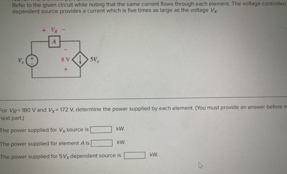 Refer to the given circuit while noting that the same current flows through each element. The voltage-controlled
dependent source provides a current which is five times as large as the voltage Vx.
A
8 V
+
5V
For VR=180 V and Vx= 172 V, determine the power supplied by each element. (You must provide an answer before m
next part.)
The power supplied for Vx source is
The power supplied for element A is
The power supplied for 5Vx dependent source is
kW.
kW.
kW.