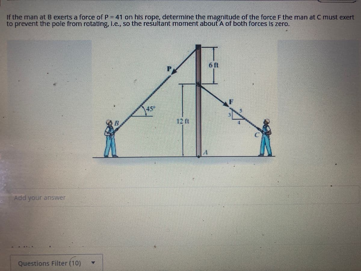 If the man at B exerts a force of P = 41 on his rope, determine the magnitude of the force F the man at C must exert
to prevent the pole from rotating, I.e., so the resultant moment about A of both forces is zero.
Add your answer
Questions Filter (10)
45
PA
12 (1
D