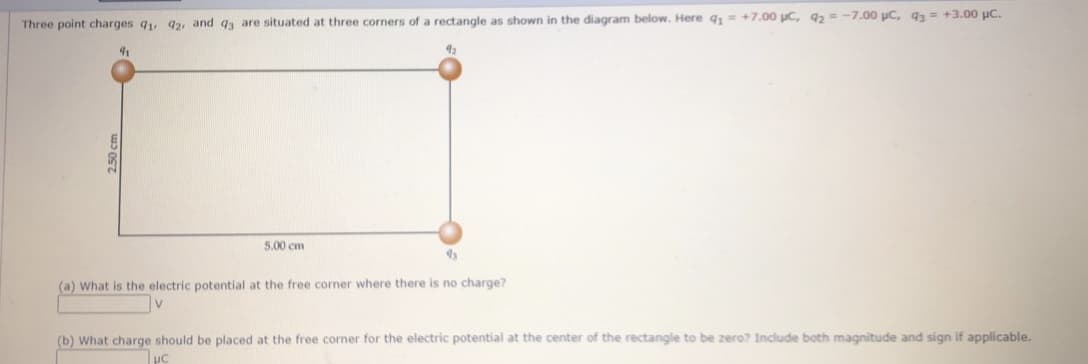 Three point charges q, 92, and qa are situated at three corners of a rectangle as shown in the diagram below. Here q, = +7.00 uC, q2 = -7.00 uC, 93= +3.00 uC.
91
42
5.00 cm
(a) What is the electric potential at the free corner where there is no charge?
(b) What charge should be placed at the free corner for the electric potential at the center of the rectangle to be zero? Include both magnitude and sign if applicable.
