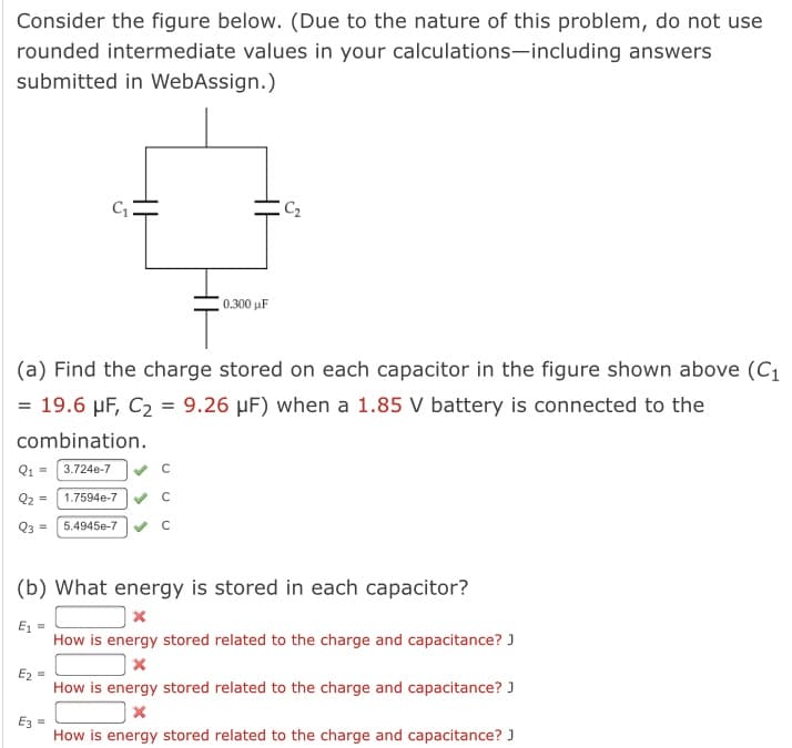 Consider the figure below. (Due to the nature of this problem, do not use
rounded intermediate values in your calculations-including answers
submitted in WebAssign.)
C2
0.300 µF
(a) Find the charge stored on each capacitor in the figure shown above (C1
= 19.6 µF, C2 = 9.26 µF) when a 1.85 V battery is connected to the
combination.
Q1 = 3.724e-7
Q2 =
1.7594e-7 C
Q3 =
5.4945e-7
(b) What energy is stored in each capacitor?
E1 =
How is energy stored related to the charge and capacitance? J
Ez =
How is energy stored related to the charge and capacitance? )
E3 =
How is energy stored related to the charge and capacitance? J

