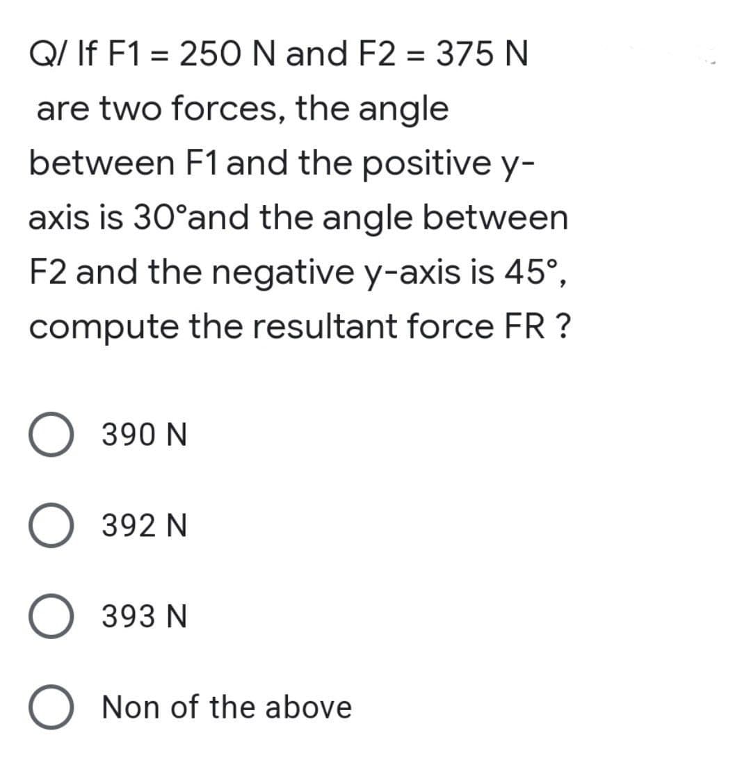 Q/ If F1 = 250 N and F2 = 375 N
are two forces, the angle
between F1 and the positive y-
axis is 30°and the angle between
F2 and the negative y-axis is 45°,
compute the resultant force FR ?
O 390 N
392 N
O 393 N
O Non of the above