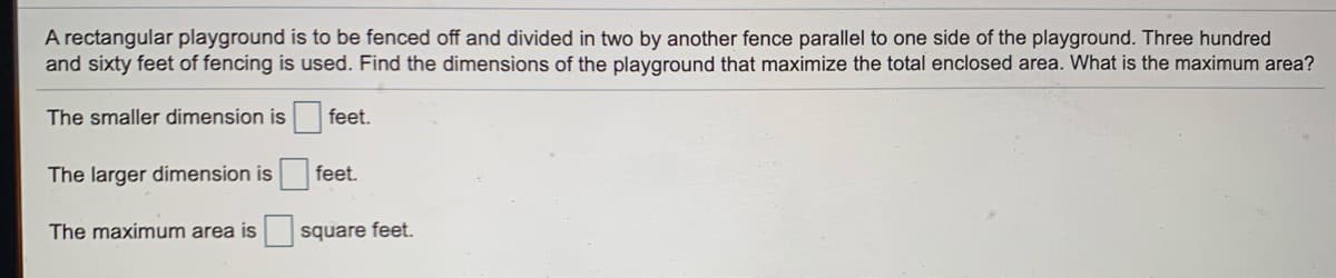 A rectangular playground is to be fenced off and divided in two by another fence parallel to one side of the playground. Three hundred
and sixty feet of fencing is used. Find the dimensions of the playground that maximize the total enclosed area. What is the maximum area?
The smaller dimension is feet.
The larger dimension is
feet.
The maximum area is
square feet.
