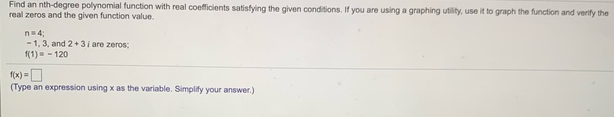 Find an nth-degree polynomial function with real coefficients satisfying the given conditions. If you are using a graphing utility, use it to graph the function and verify the
real zeros and the given function value.
n= 4;
- 1, 3, and 2+3 i are zeros;
f(1) = - 120
f(x) = O
(Type an expression using x as the variable. Simplify your answer.)
