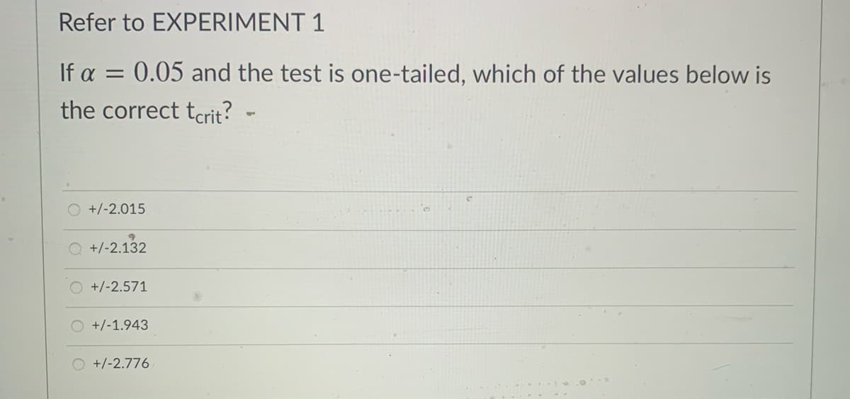 Refer to EXPERIMENT 1
If a = 0.05 and the test is one-tailed, which of the values below is
the correct tarit?
+/-2.015
+/-2.132
O +/-2.571
O +/-1.943
O +/-2.776
