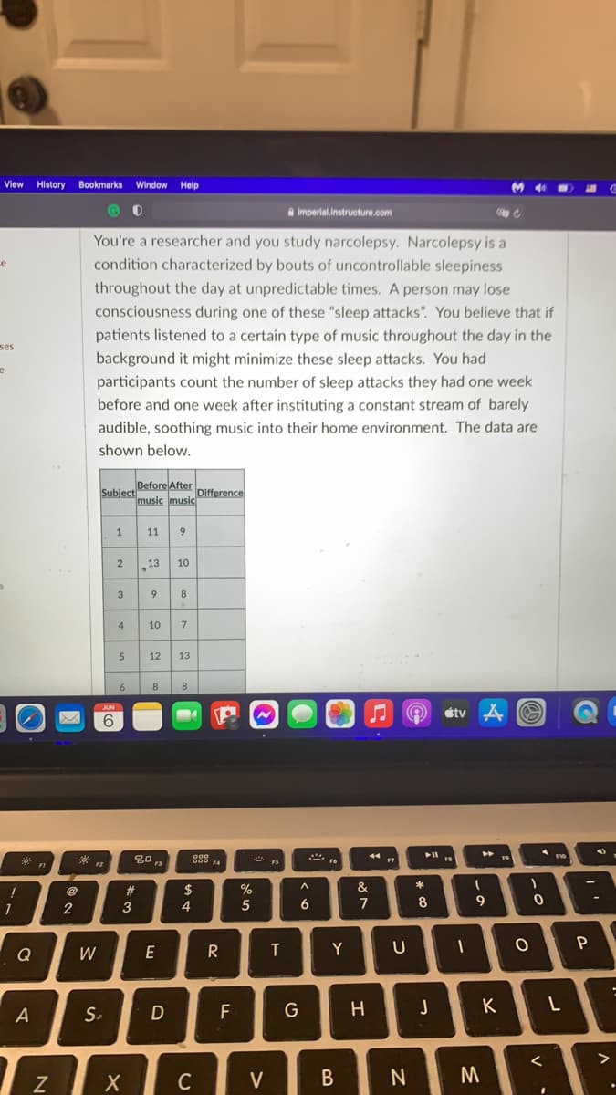 View History Bookmarks Window Help
a imperial.instructure.com
You're a researcher and you study narcolepsy. Narcolepsy is a
condition characterized by bouts of uncontrollable sleepiness
throughout the day at unpredictable times. A person may lose
consciousness during one of these "sleep attacks". You believe that if
patients listened to a certain type of music throughout the day in the
background it might minimize these sleep attacks. You had
ses
participants count the number of sleep attacks they had one week
before and one week after instituting a constant stream of barely
audible, soothing music into their home environment. The data are
shown below.
Before After
Subject
music music
Difference
11
9
13
10
3
9
8
4
10
7
12
13
6
8
8
étv A O
@
%23
$
%
2
3
4
7
8
9
P
Q
W
E
R
Y
A
S.
F
G
K
C
V
C
