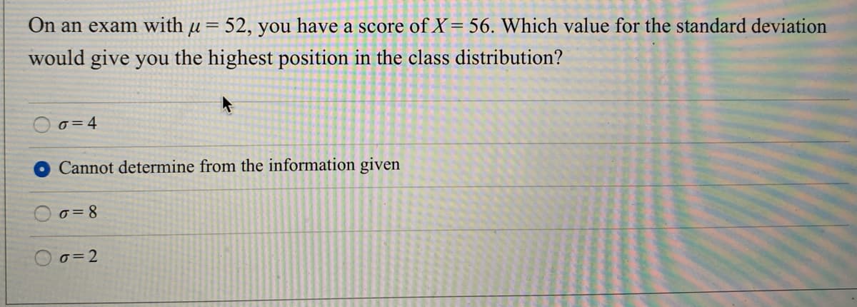 On an exam with u= 52, you have a score of X= 56. Which value for the standard deviation
||
would give you the highest position in the class distribution?
o= 4
Cannot determine from the information given
o=8
o=2
