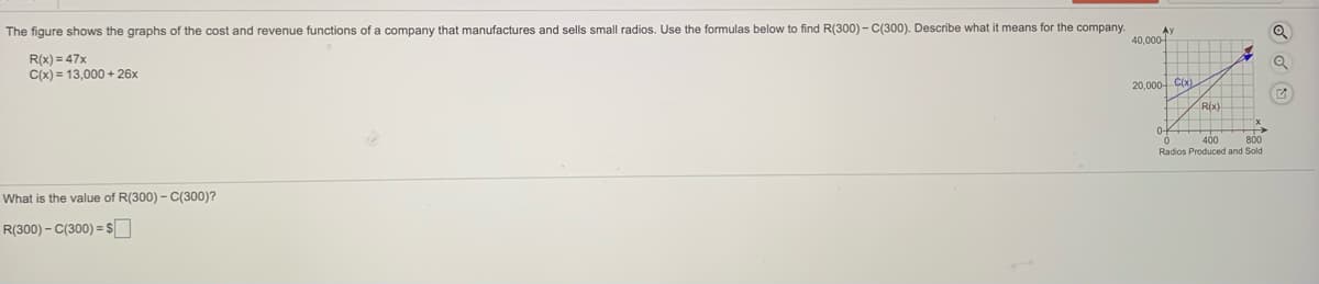 The figure shows the graphs of the cost and revenue functions of a company that manufactures and sells small radios. Use the formulas below to find R(300) - C(300). Describe what it means for the company.
40,000-
R(x) = 47x
C(x) = 13,000 + 26x
20,000- CO)
R(x)
400
800
Radios Produced and Sold
What is the value of R(300) - C(300)?
R(300) - C(300) = $
