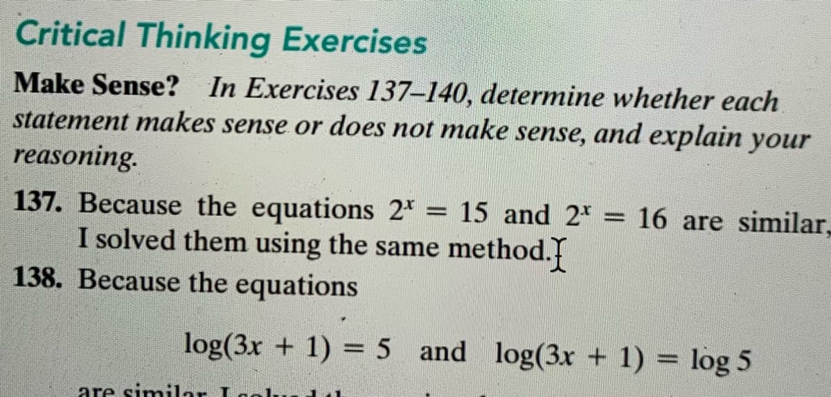 Critical Thinking Exercises
Make Sense? In Exercises 137–140, determine whether each
statement makes sense or does not make sense, and explain your
reasoning.
137. Because the equations 2 = 15 and 2* = 16 are similar,
I solved them using the same method.
138. Because the equations
%3D
log(3x + 1) = 5 and log(3x + 1) = log 5
are similar La
