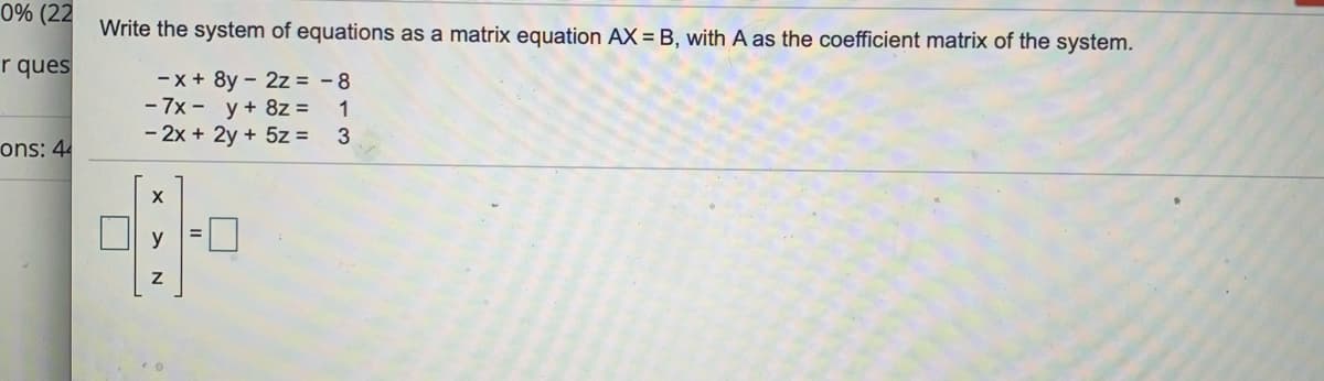 0% (22
Write the system of equations as a matrix equation AX = B, with A as the coefficient matrix of the system.
r ques
- x + 8y - 2z = - 8
- 7x - y+ 8z =
- 2x + 2y + 5z =
1
ons: 44
y
