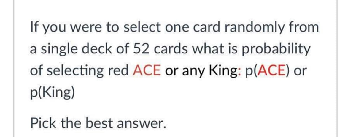If you were to select one card randomly from
a single deck of 52 cards what is probability
of selecting red ACE or any King: p(ACE) or
p(King)
Pick the best answer.
