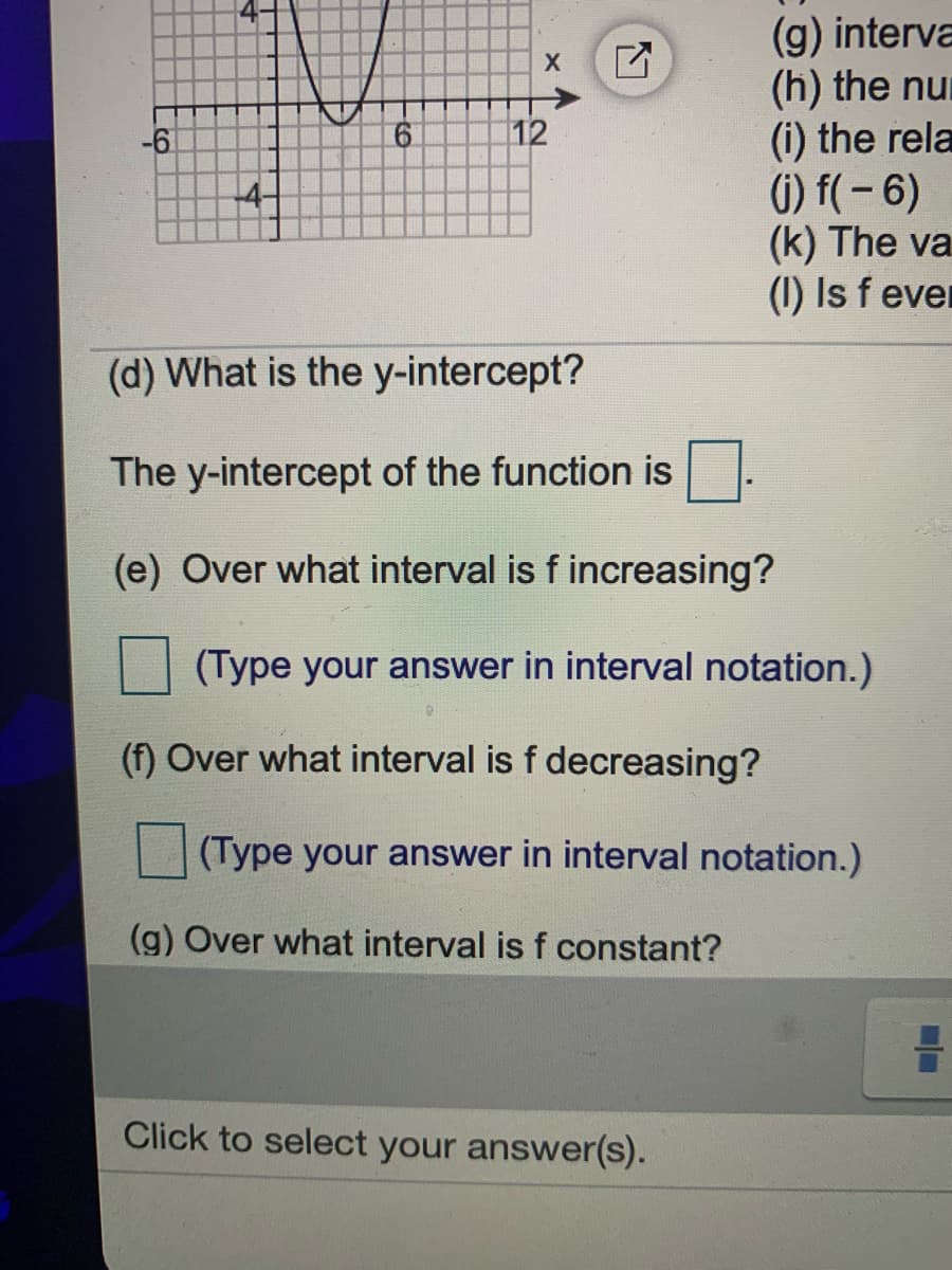 (g) interva
(h) the nu
(i) the rela
6) f(- 6)
(k) The va
(1) Is f ever
-6
6.
12
(d) What is the y-intercept?
The y-intercept of the function is.
(e) Over what interval is f increasing?
(Type your answer in interval notation.)
(f) Over what interval is f decreasing?
(Type your answer in interval notation.)
(g) Over what interval is f constant?
Click to select your answer(s).
