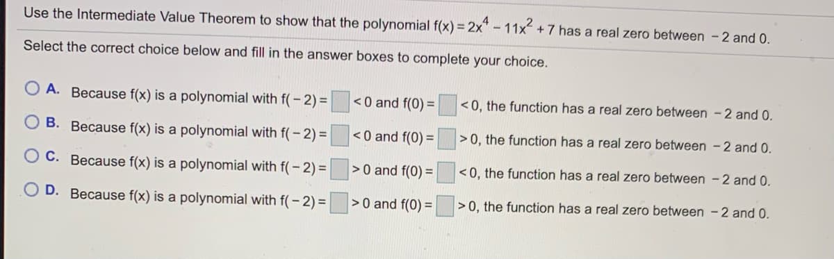 Use the Intermediate Value Theorem to show that the polynomial f(x) = 2x"- 11x +7 has a real zero between -2 and 0.
Select the correct choice below and fill in the answer boxes to complete your choice.
A. Because f(x) is a polynomial with f(- 2)=
<0 and f(0) =
<0, the function has a real zero between -2 and 0.
B. Because f(x) is a polynomial with f(- 2)=
<0 and f(0) =
>0, the function has a real zero between - 2 and 0.
C. Because f(x) is a polynomial with f(- 2)=
>0 and f(0) =
<0, the function has a real zero between -2 and 0.
D. Because f(x) is a polynomial with f(- 2)=
>0 and f(0) =
>0, the function has a real zero between -2 and 0.
