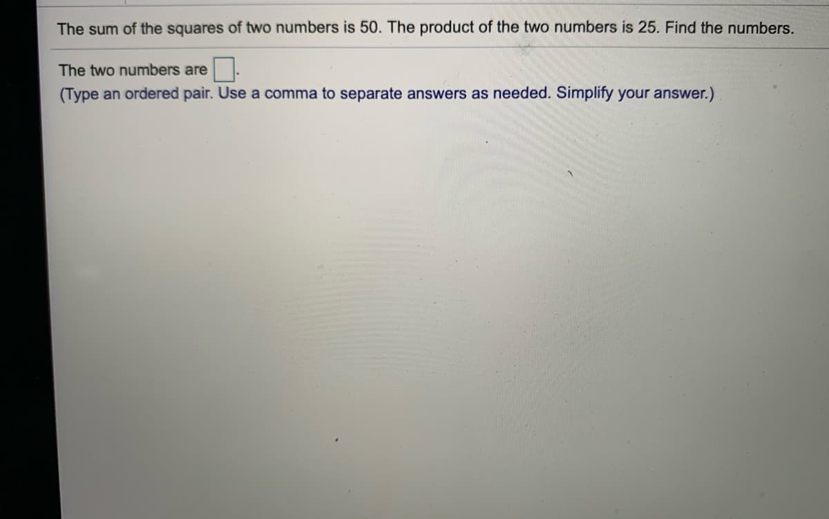 The sum of the squares of two numbers is 50. The product of the two numbers is 25. Find the numbers.
The two numbers are.
(Type an ordered pair. Use a comma to separate answers as needed. Simplify your answer.)
