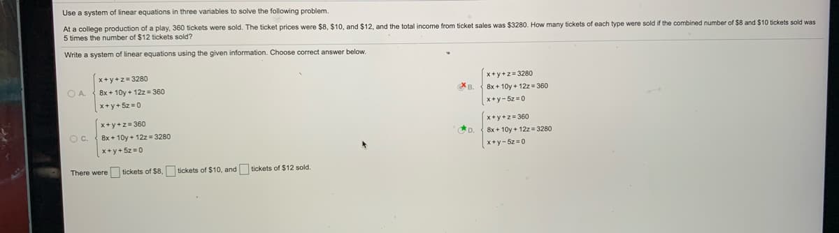 Use a system of linear equations in three variables to solve the following problem.
At a college production of a play, 360 tickets were sold. The ticket prices were $8, $10, and $12, and the total income from ticket sales was $3280. How many tickets of each type were sold if the combined number of $8 and $10 tickets sold was
5 times the number of $12 tickets sold?
Write a system of linear equations using the given information. Choose correct answer below.
x+y+z= 3280
x+y+z = 3280
8x + 10y + 12z= 360
B.
8x + 10y + 12z = 360
x+y+ 5z =0
x+y- 5z =0
x+ y+z= 360
OC.
x+ y+z= 360
8x + 10y + 12z= 3280
8x + 10y + 12z = 3280
x+ y+ 5z = 0
x+y- 5z =0
There were tickets of $8,
tickets of $10, and tickets of $12 sold.

