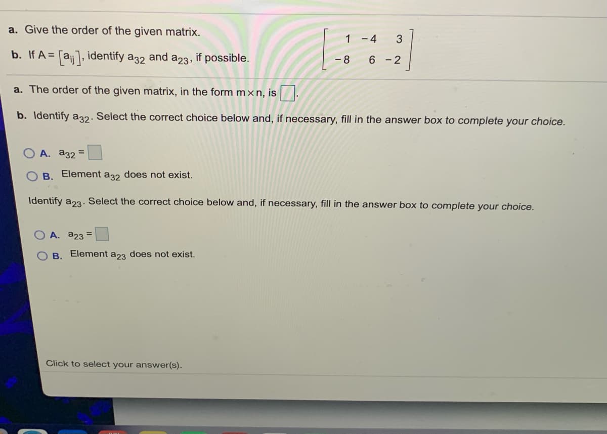 a. Give the order of the given matrix.
1
- 4
3
b. If A =
= [aj], identify a32
and
a23.
if possible.
-8
6 -2
a. The order of the given matrix, in the form m×n, is :
b. Identify a32. Select the correct choice below and, if necessary, fill in the answer box to complete your choice.
O A. a32 =
O B. Element a32 does not exist.
Identify a23. Select the correct choice below and, if necessary, fill in the answer box to complete your choice.
O A. a23 =
B. Element a23 does not exist.
Click to select your answer(s).
