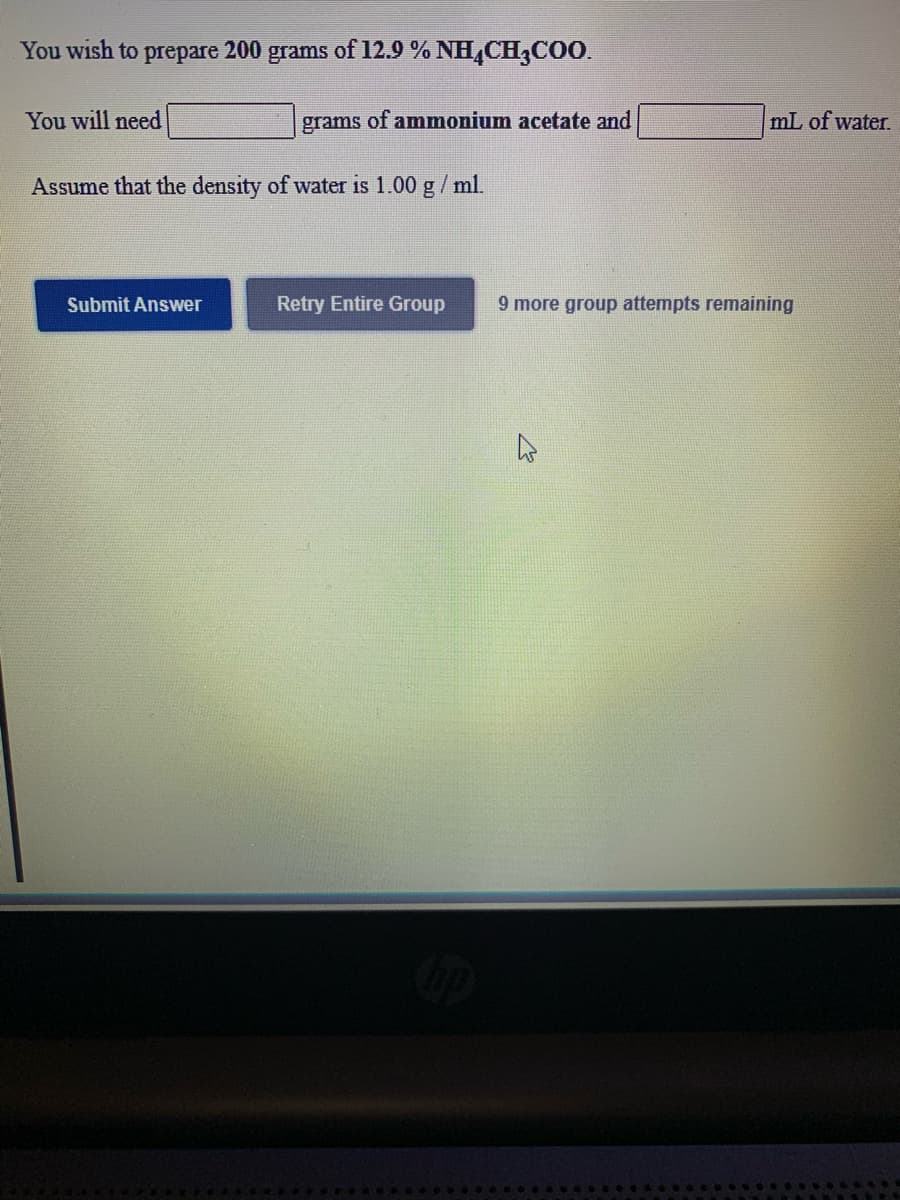 You wish to prepare 200 grams of 12.9 % NH,CH,CO0.
You will need
grams of ammonium acetate and
mL of water.
Assume that the density of water is 1.00 g/ ml.
Submit Answer
Retry Entire Group
9 more group attempts remaining
